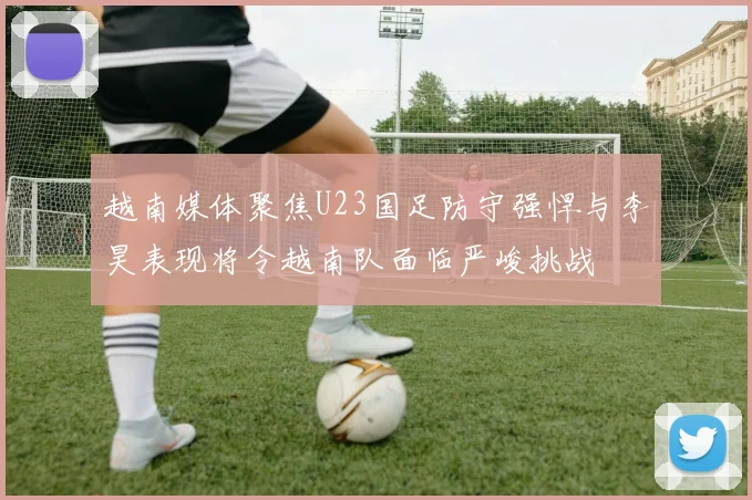 越南媒体聚焦U23国足防守强悍与李昊表现将令越南队面临严峻挑战