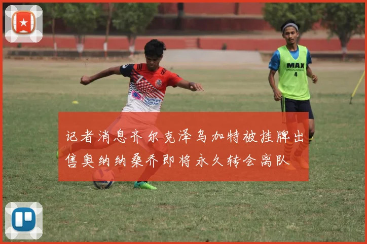 记者消息齐尔克泽乌加特被挂牌出售奥纳纳桑乔即将永久转会离队