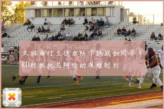 文班面对兰德尔防守挑战如同早年KD对抗托尼阿伦的艰难时刻