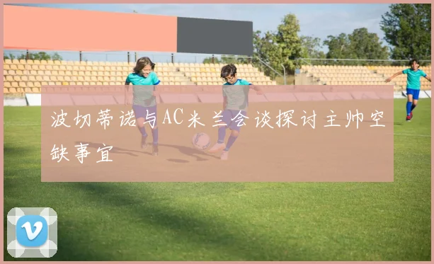 波切蒂诺与AC米兰会谈探讨主帅空缺事宜