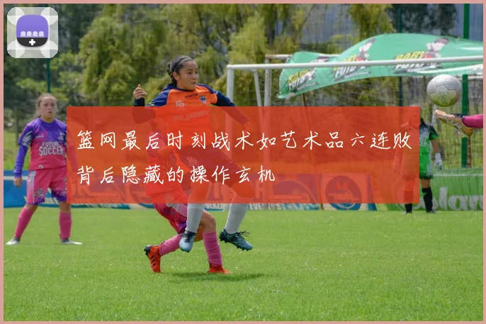 篮网最后时刻战术如艺术品六连败背后隐藏的操作玄机