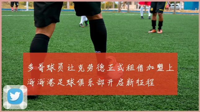 多哥球员让克劳德正式租借加盟上海海港足球俱乐部开启新征程