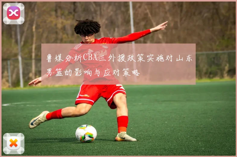 鲁媒分析CBA三外援政策实施对山东男篮的影响与应对策略